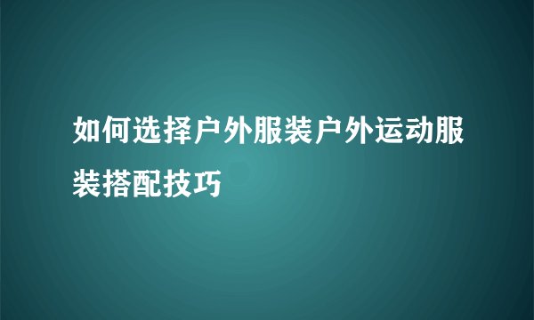 如何选择户外服装户外运动服装搭配技巧