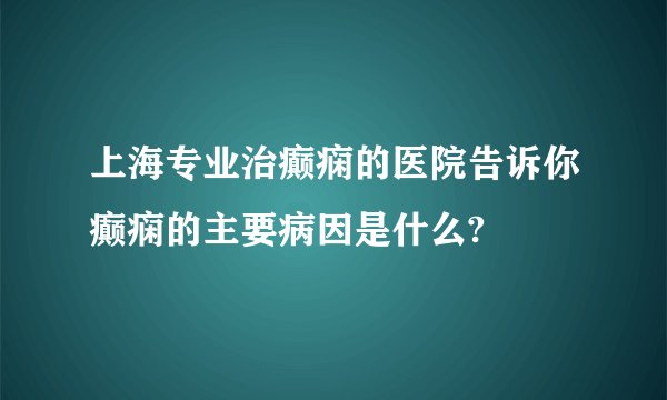 上海专业治癫痫的医院告诉你癫痫的主要病因是什么?