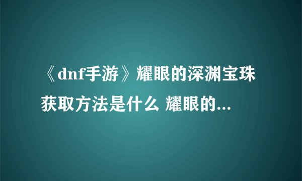 《dnf手游》耀眼的深渊宝珠获取方法是什么 耀眼的深渊宝珠获取攻略 耀眼的深渊宝珠
