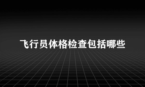 飞行员体格检查包括哪些