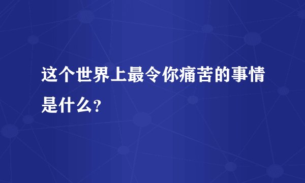 这个世界上最令你痛苦的事情是什么?