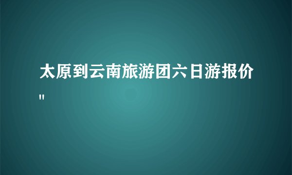 太原到云南旅游团六日游报价