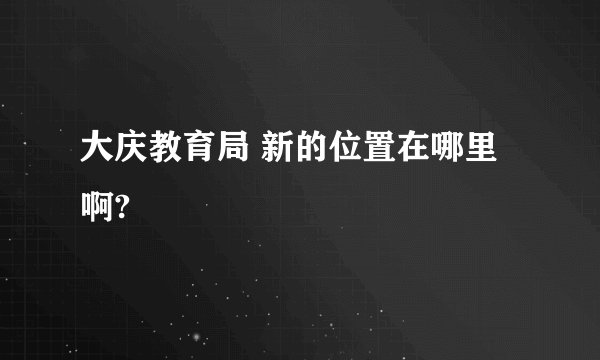 大庆教育局 新的位置在哪里啊?