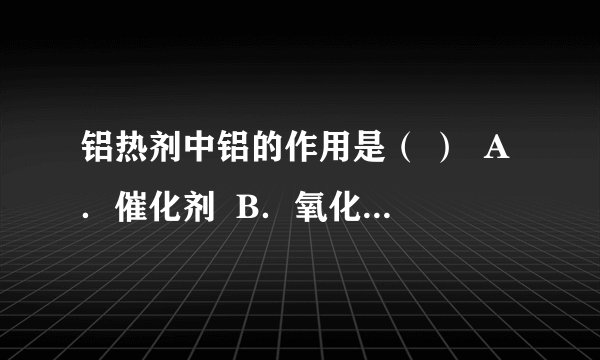 铝热剂中铝的作用是（ ）  A．催化剂  B．氧化剂  C．还原剂  D．还原产物