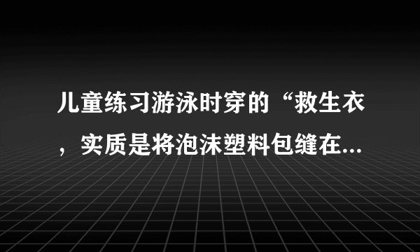 儿童练习游泳时穿的“救生衣，实质是将泡沫塑料包缝在背心上，使用时，穿上这种“救生衣”，泡沫塑料围于人的胸部。为确保人的安全，人的头部必须露出水面。设儿童体重为300N，人的密度为$1.06g/{cm}^{3}$，人的头部占人体总体积的$\frac {1} {10}$，泡沫塑料的密度为$10kg/{m}^{3}$，则儿童使用的“救生衣”的最小体积约为多少？