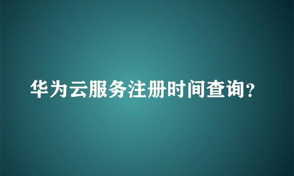 华为云服务注册时间查询？