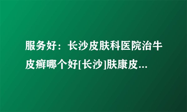 服务好：长沙皮肤科医院治牛皮癣哪个好[长沙]肤康皮肤病医院靠谱么?