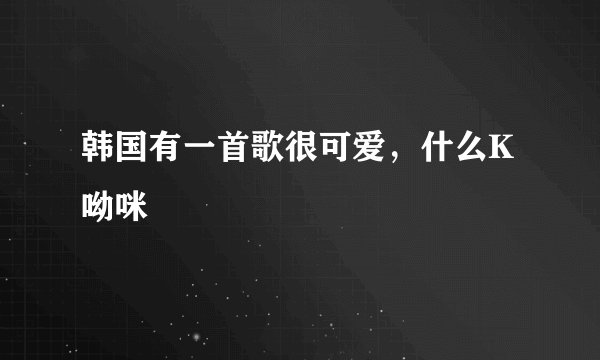 韩国有一首歌很可爱，什么K呦咪