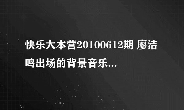 快乐大本营20100612期 廖洁鸣出场的背景音乐是什么 `跪求。。。