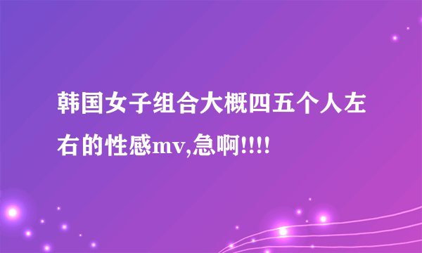 韩国女子组合大概四五个人左右的性感mv,急啊!!!!