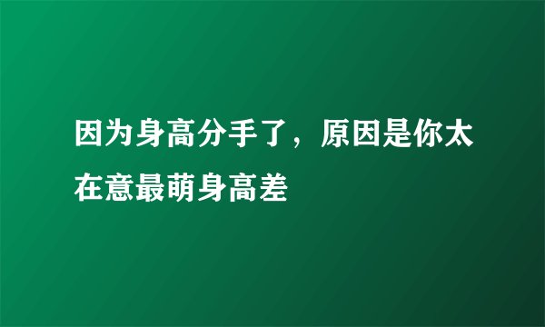 因为身高分手了，原因是你太在意最萌身高差