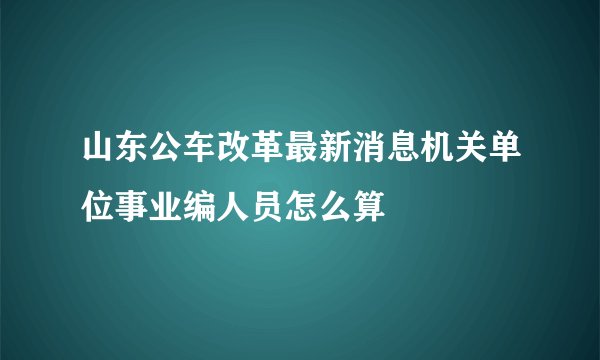 山东公车改革最新消息机关单位事业编人员怎么算
