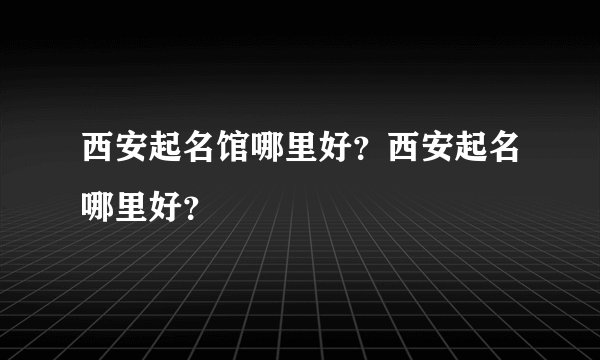 西安起名馆哪里好？西安起名哪里好？