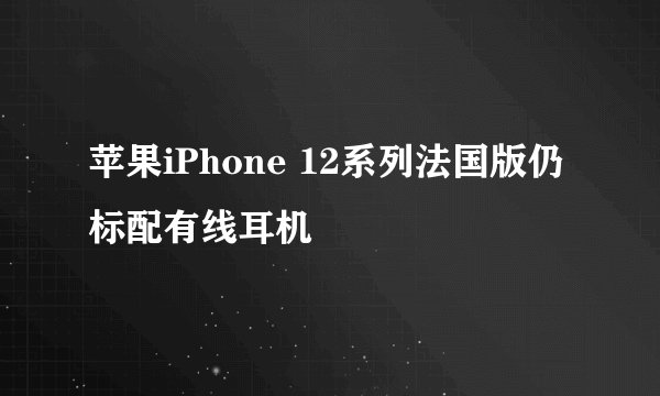 苹果iPhone 12系列法国版仍标配有线耳机