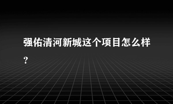 强佑清河新城这个项目怎么样？