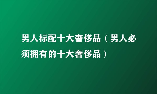 男人标配十大奢侈品（男人必须拥有的十大奢侈品）