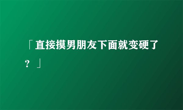 「直接摸男朋友下面就变硬了？」