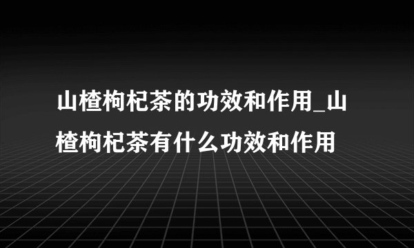 山楂枸杞茶的功效和作用_山楂枸杞茶有什么功效和作用