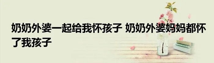 奶奶外婆一起给我怀孩子 奶奶外婆妈妈都怀了我孩子