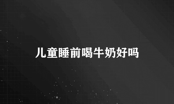 儿童睡前喝牛奶好吗