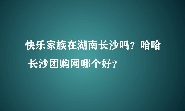 快乐家族在湖南长沙吗？哈哈 长沙团购网哪个好？