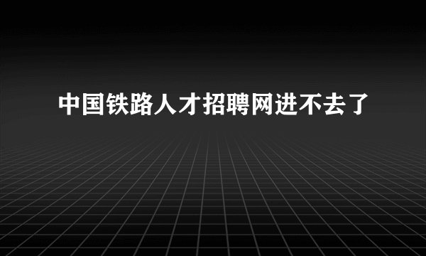 中国铁路人才招聘网进不去了