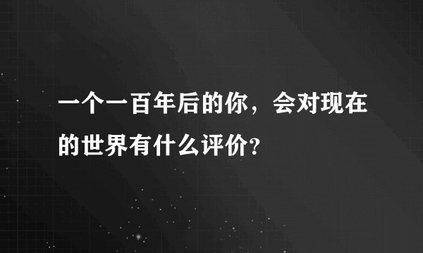 一个一百年后的你，会对现在的世界有什么评价？