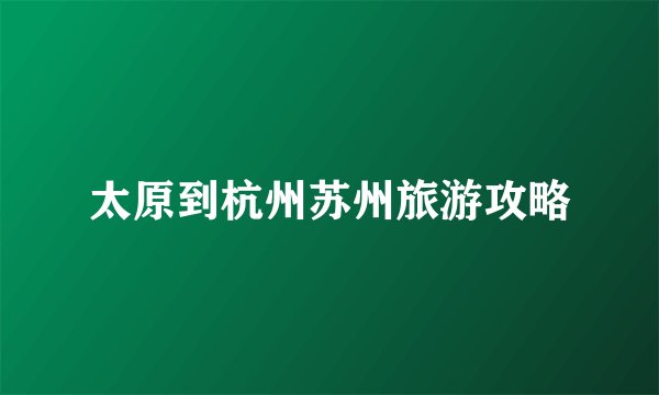 太原到杭州苏州旅游攻略