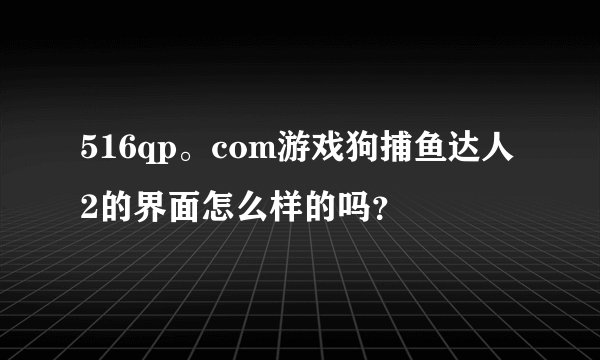 516qp。com游戏狗捕鱼达人2的界面怎么样的吗？
