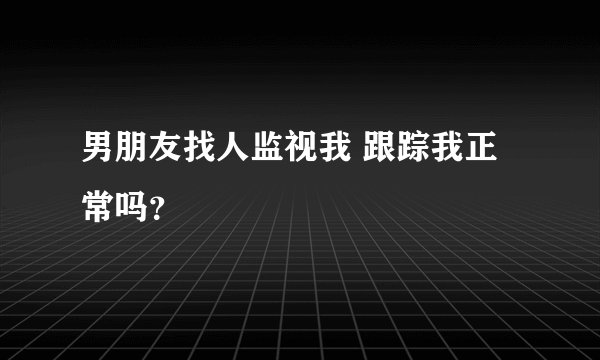 男朋友找人监视我 跟踪我正常吗？