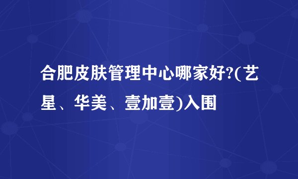 合肥皮肤管理中心哪家好?(艺星、华美、壹加壹)入围