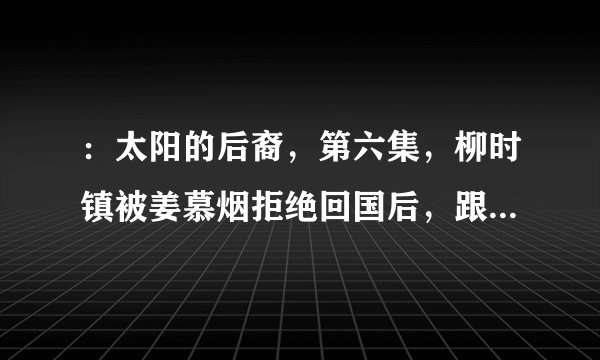 ：太阳的后裔，第六集，柳时镇被姜慕烟拒绝回国后，跟徐大荣在喝咖啡时，徐大荣要了意大利浓缩，是什么意