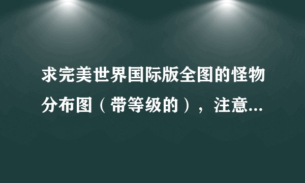 求完美世界国际版全图的怪物分布图（带等级的），注意是国际版。一定要全图