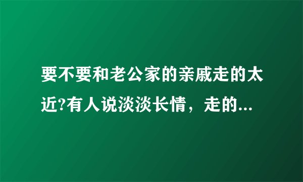 要不要和老公家的亲戚走的太近?有人说淡淡长情，走的太近了不好，