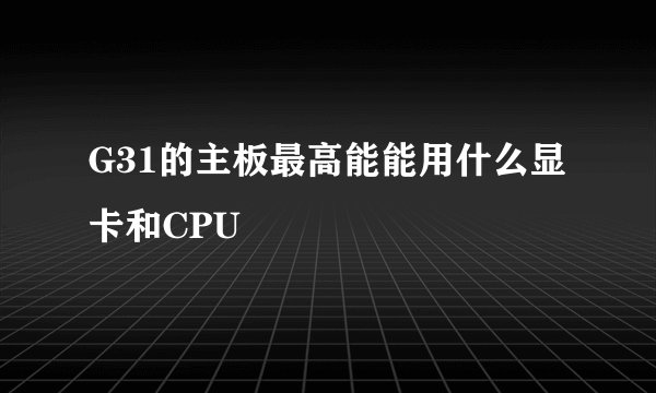 G31的主板最高能能用什么显卡和CPU