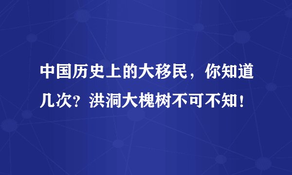 中国历史上的大移民，你知道几次？洪洞大槐树不可不知！