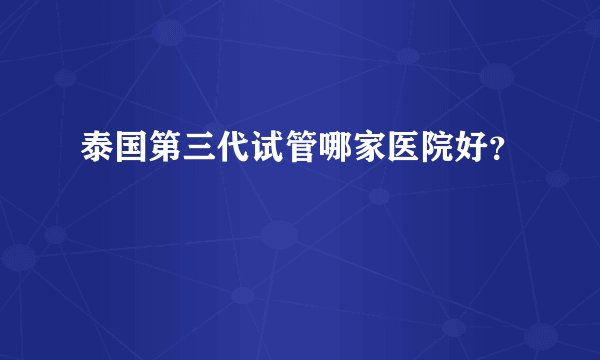 泰国第三代试管哪家医院好？