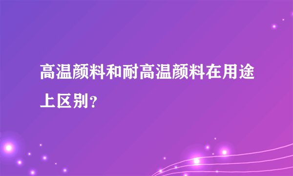 高温颜料和耐高温颜料在用途上区别？