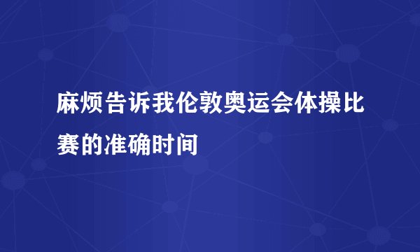 麻烦告诉我伦敦奥运会体操比赛的准确时间