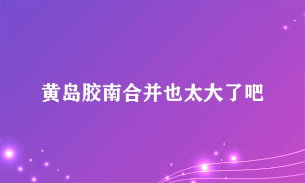 黄岛胶南合并也太大了吧
