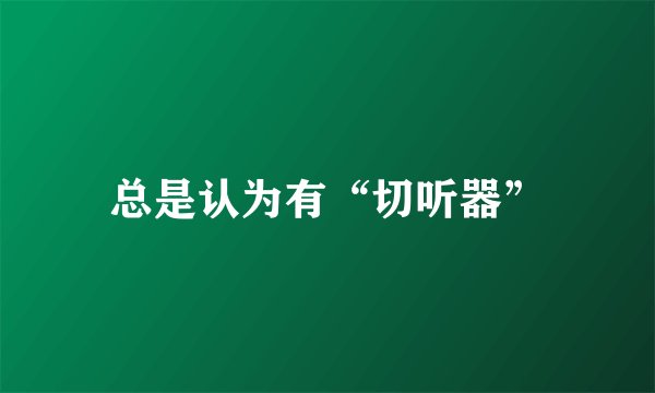 总是认为有“切听器”