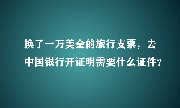 换了一万美金的旅行支票,去中国银行开证明需要什么证件?