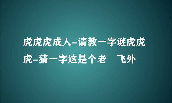 虎虎虎成人-请教一字谜虎虎虎-猜一字这是个老–飞外