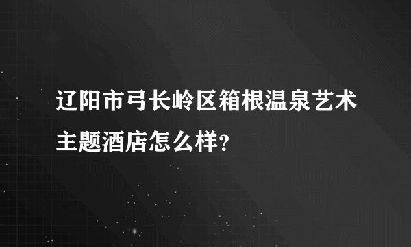 辽阳市弓长岭区箱根温泉艺术主题酒店怎么样？