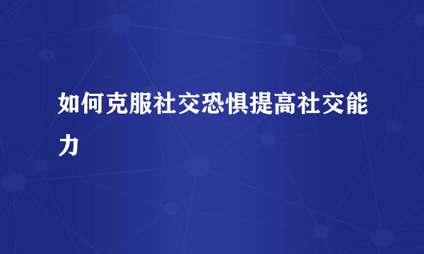 如何克服社交恐惧提高社交能力