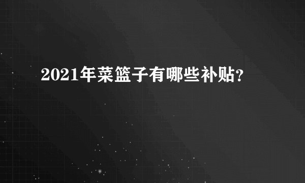 2021年菜篮子有哪些补贴？