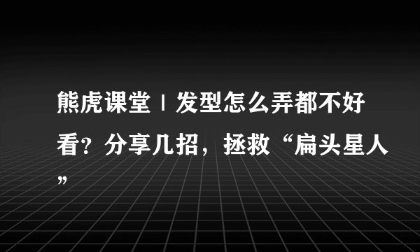 熊虎课堂｜发型怎么弄都不好看？分享几招，拯救“扁头星人”
