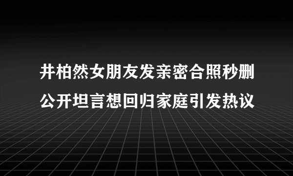 井柏然女朋友发亲密合照秒删公开坦言想回归家庭引发热议