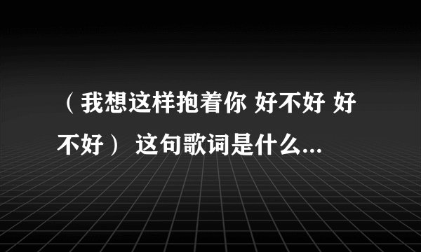 （我想这样抱着你 好不好 好不好） 这句歌词是什么歌名是什么