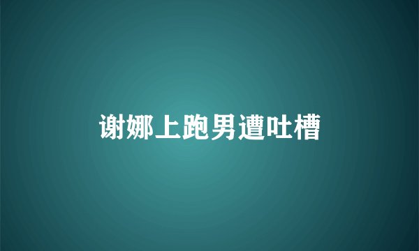 谢娜上跑男遭吐槽